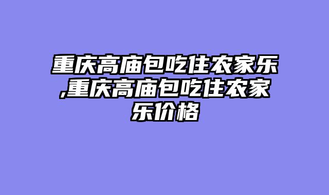 重庆高庙包吃住农家乐,重庆高庙包吃住农家乐价格