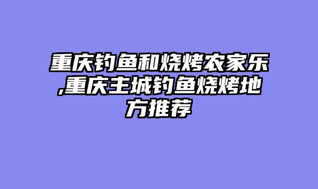 重庆钓鱼和烧烤农家乐,重庆主城钓鱼烧烤地方推荐