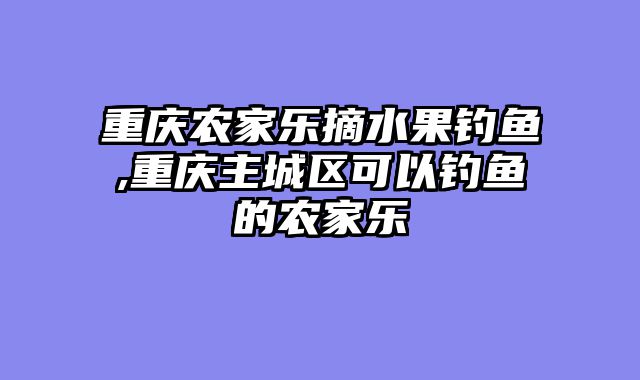 重庆农家乐摘水果钓鱼,重庆主城区可以钓鱼的农家乐