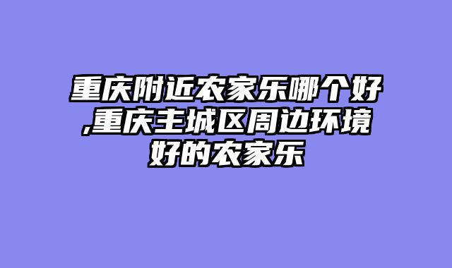 重庆附近农家乐哪个好,重庆主城区周边环境好的农家乐