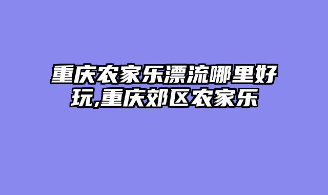 重庆农家乐漂流哪里好玩,重庆郊区农家乐