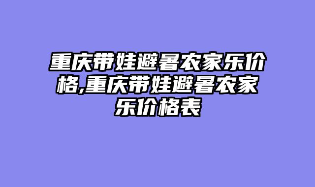 重庆带娃避暑农家乐价格,重庆带娃避暑农家乐价格表