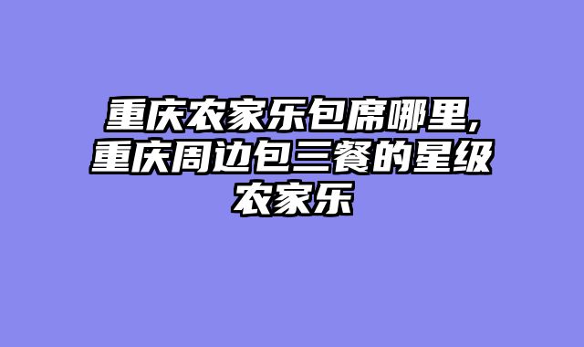 重庆农家乐包席哪里,重庆周边包三餐的星级农家乐