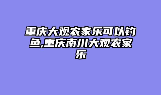 重庆大观农家乐可以钓鱼,重庆南川大观农家乐