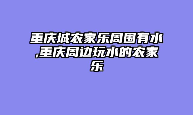重庆城农家乐周围有水,重庆周边玩水的农家乐