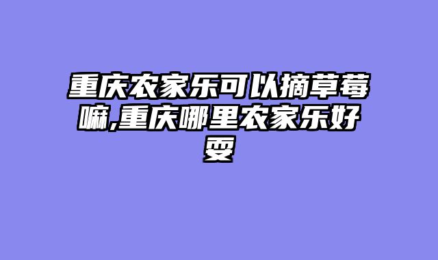 重庆农家乐可以摘草莓嘛,重庆哪里农家乐好耍