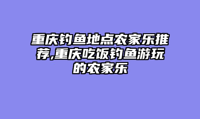重庆钓鱼地点农家乐推荐,重庆吃饭钓鱼游玩的农家乐