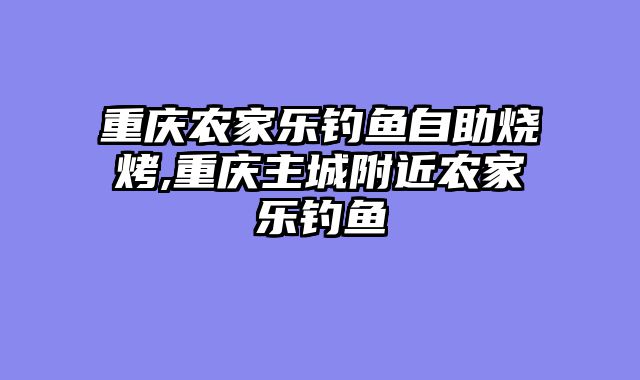重庆农家乐钓鱼自助烧烤,重庆主城附近农家乐钓鱼