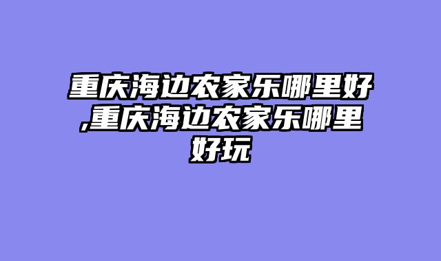 重庆海边农家乐哪里好,重庆海边农家乐哪里好玩