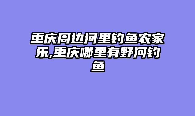 重庆周边河里钓鱼农家乐,重庆哪里有野河钓鱼