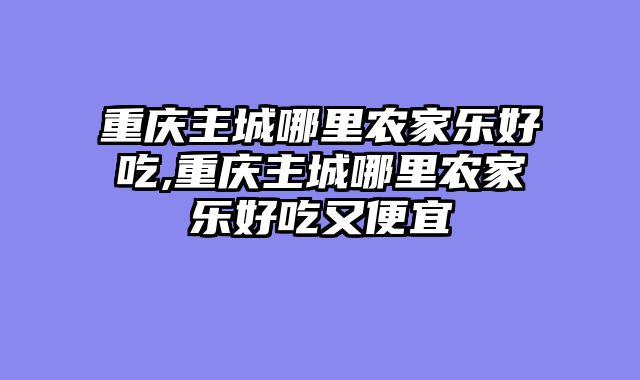 重庆主城哪里农家乐好吃,重庆主城哪里农家乐好吃又便宜