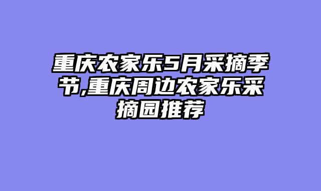 重庆农家乐5月采摘季节,重庆周边农家乐采摘园推荐