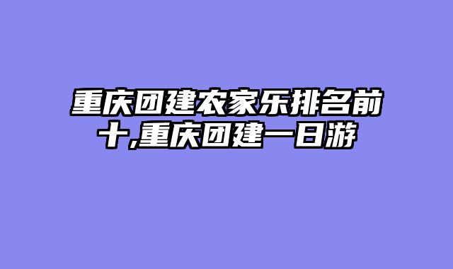 重庆团建农家乐排名前十,重庆团建一日游