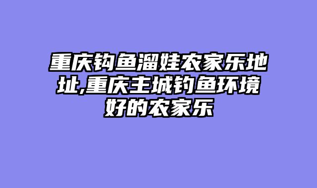 重庆钩鱼溜娃农家乐地址,重庆主城钓鱼环境好的农家乐