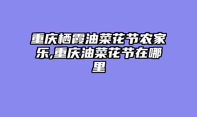重庆栖霞油菜花节农家乐,重庆油菜花节在哪里