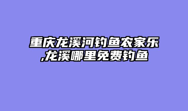 重庆龙溪河钓鱼农家乐,龙溪哪里免费钓鱼