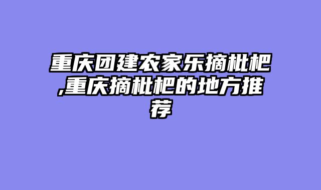 重庆团建农家乐摘枇杷,重庆摘枇杷的地方推荐